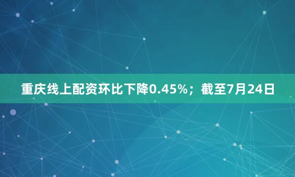 重庆线上配资环比下降0.45%；截至7月24日