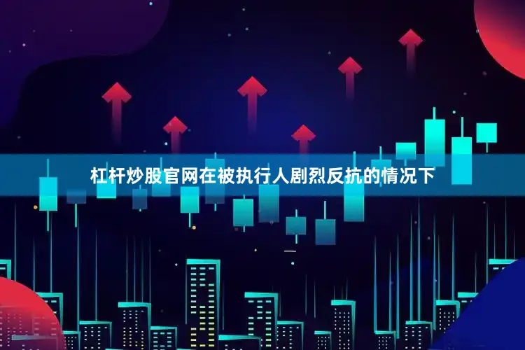 杠杆炒股官网在被执行人剧烈反抗的情况下