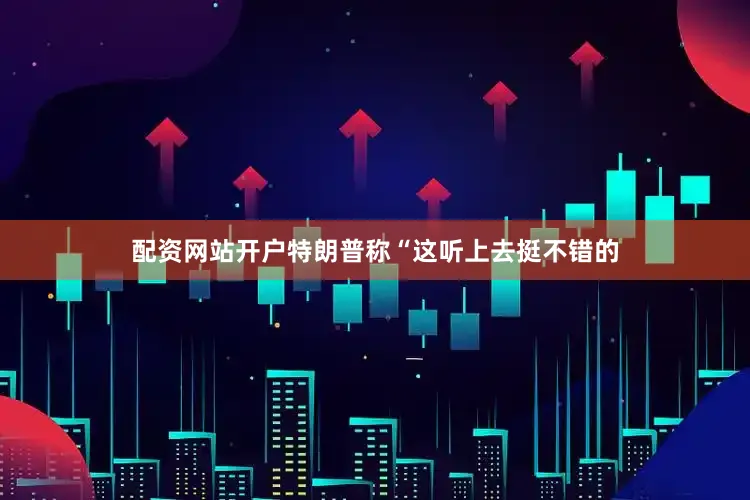 配资网站开户特朗普称“这听上去挺不错的