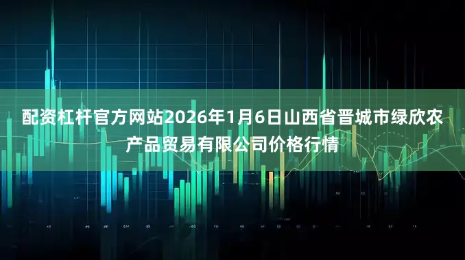 配资杠杆官方网站2026年1月6日山西省晋城市绿欣农产品贸易有限公司价格行情