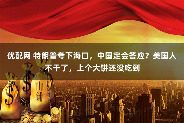 优配网 特朗普夸下海口，中国定会答应？美国人不干了，上个大饼还没吃到