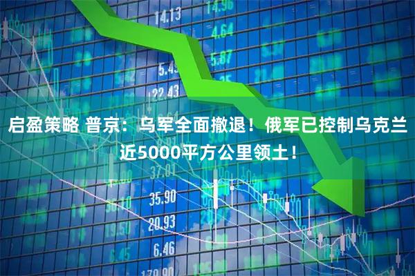 启盈策略 普京：乌军全面撤退！俄军已控制乌克兰近5000平方公里领土！