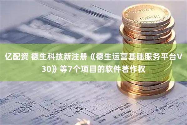 亿配资 德生科技新注册《德生运营基础服务平台V30》等7个项目的软件著作权