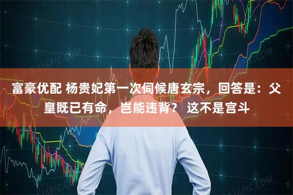 富豪优配 杨贵妃第一次伺候唐玄宗,回答是:父皇既已有命,岂能违背? 这不是宫斗