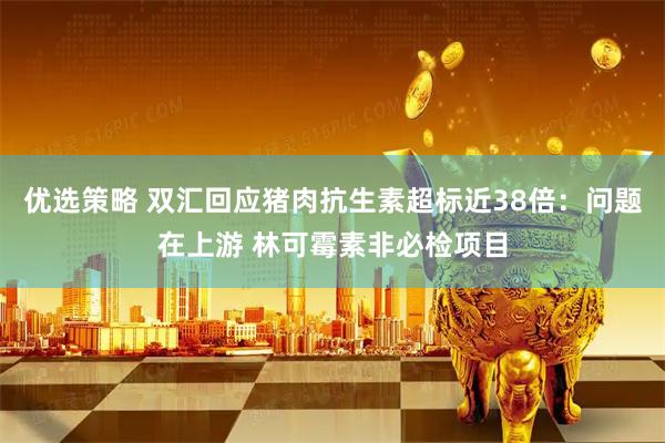 优选策略 双汇回应猪肉抗生素超标近38倍：问题在上游 林可霉素非必检项目