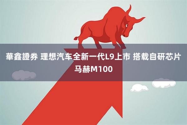 華鑫證券 理想汽车全新一代L9上市 搭载自研芯片马赫M100