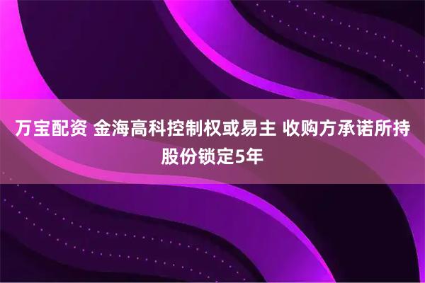 万宝配资 金海高科控制权或易主 收购方承诺所持股份锁定5年