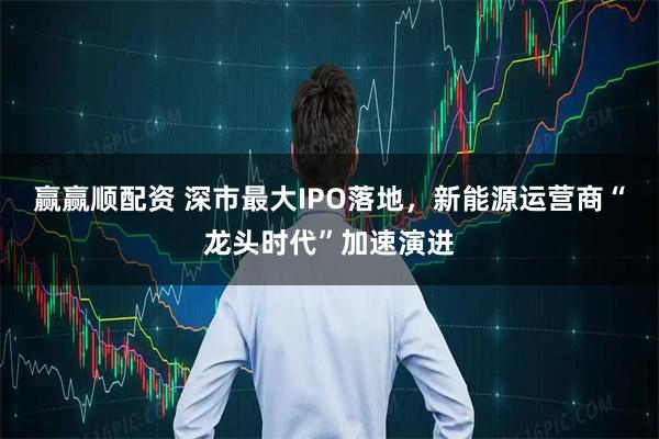 赢赢顺配资 深市最大IPO落地，新能源运营商“龙头时代”加速演进