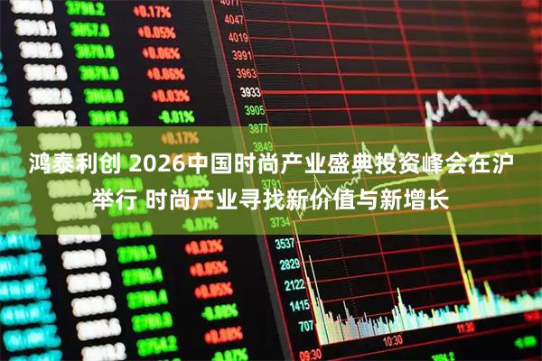 鸿泰利创 2026中国时尚产业盛典投资峰会在沪举行 时尚产业寻找新价值与新增长
