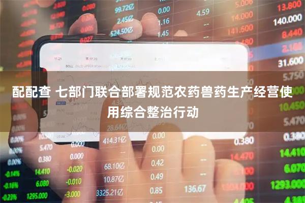 配配查 七部门联合部署规范农药兽药生产经营使用综合整治行动