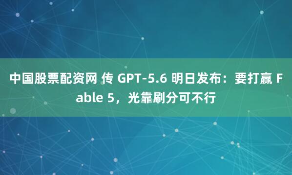 中国股票配资网 传 GPT-5.6 明日发布:要打赢 Fable 5,光靠刷分可不行