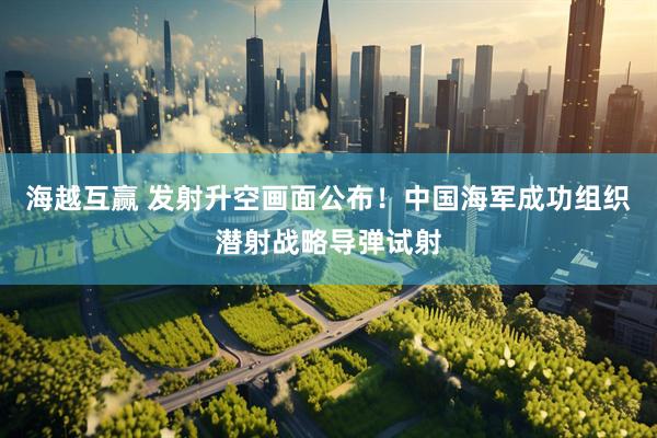 海越互赢 发射升空画面公布！中国海军成功组织潜射战略导弹试射