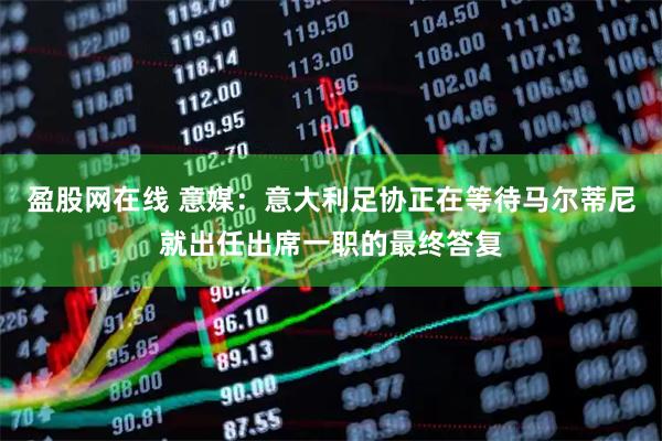 盈股网在线 意媒:意大利足协正在等待马尔蒂尼就出任出席一职的最终答复