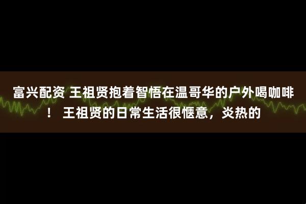 富兴配资 王祖贤抱着智悟在温哥华的户外喝咖啡！ 王祖贤的日常生活很惬意，炎热的