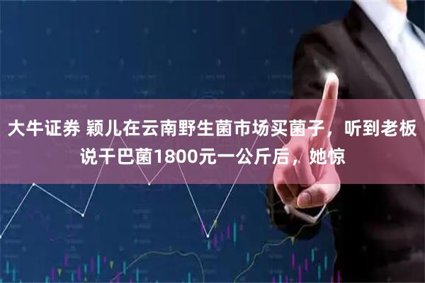 大牛证券 颖儿在云南野生菌市场买菌子，听到老板说干巴菌1800元一公斤后，她惊