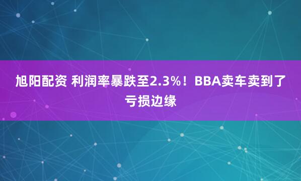旭阳配资 利润率暴跌至2.3%！BBA卖车卖到了亏损边缘