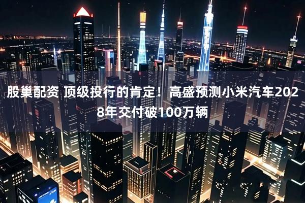 股巢配资 顶级投行的肯定!高盛预测小米汽车2028年交付破100万辆