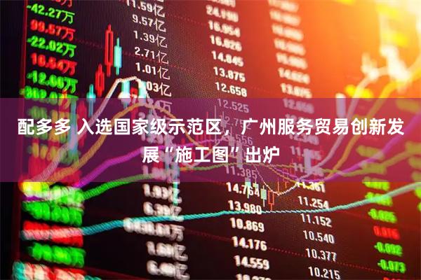 配多多 入选国家级示范区,广州服务贸易创新发展“施工图”出炉