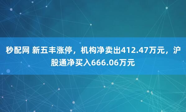秒配网 新五丰涨停,机构净卖出412.47万元,沪股通净买入666.06万元